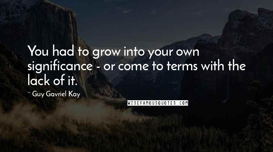 Guy Gavriel Kay Quotes: You had to grow into your own significance - or come to terms with the lack of it.