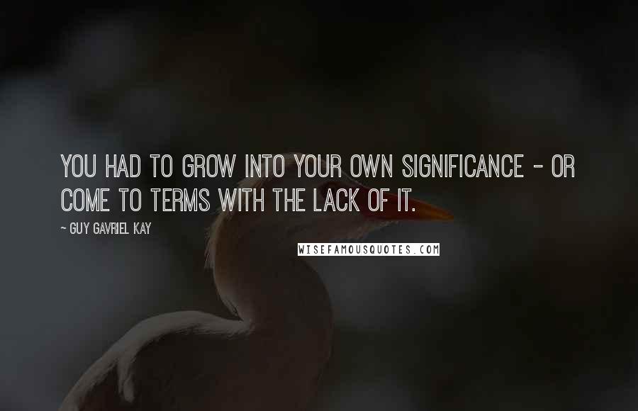 Guy Gavriel Kay Quotes: You had to grow into your own significance - or come to terms with the lack of it.