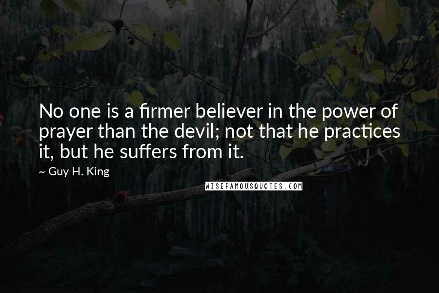 Guy H. King Quotes: No one is a firmer believer in the power of prayer than the devil; not that he practices it, but he suffers from it.