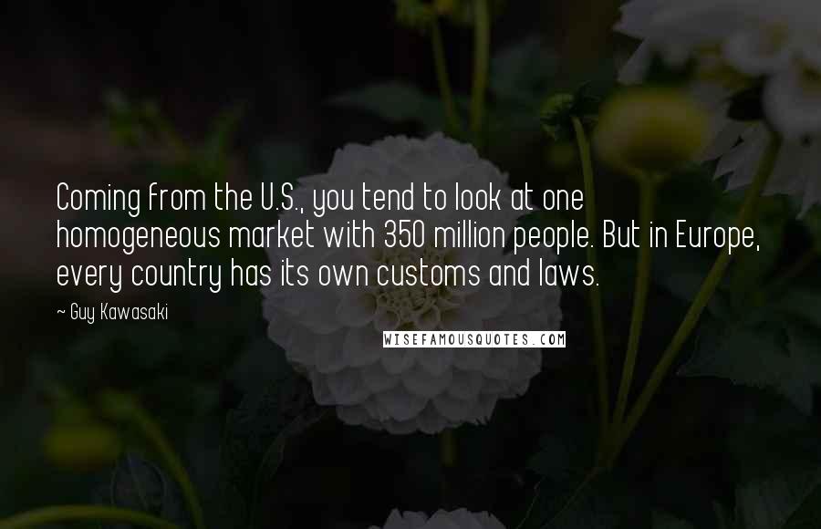Guy Kawasaki Quotes: Coming from the U.S., you tend to look at one homogeneous market with 350 million people. But in Europe, every country has its own customs and laws.