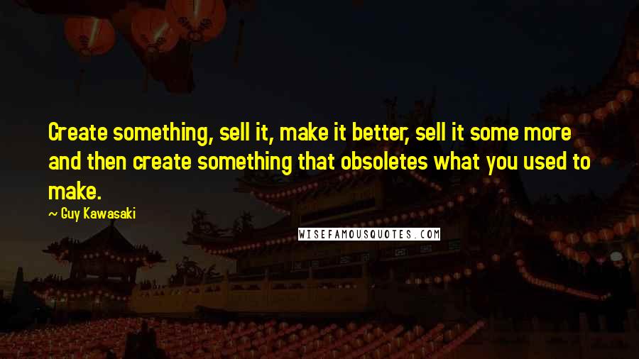 Guy Kawasaki Quotes: Create something, sell it, make it better, sell it some more and then create something that obsoletes what you used to make.