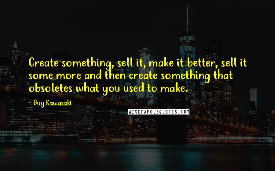 Guy Kawasaki Quotes: Create something, sell it, make it better, sell it some more and then create something that obsoletes what you used to make.