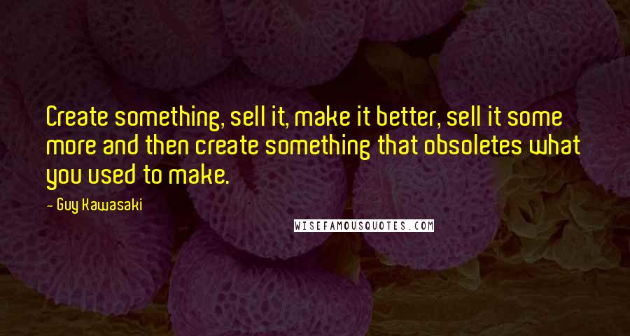 Guy Kawasaki Quotes: Create something, sell it, make it better, sell it some more and then create something that obsoletes what you used to make.