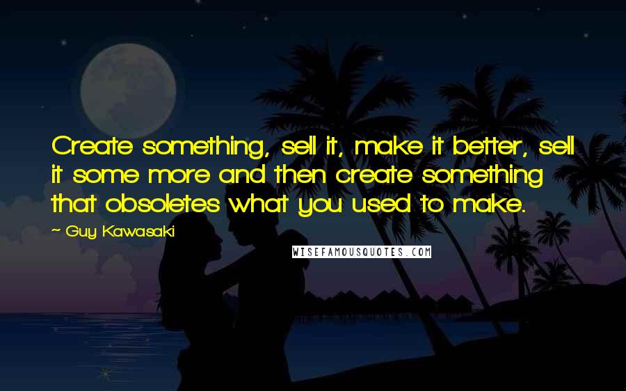 Guy Kawasaki Quotes: Create something, sell it, make it better, sell it some more and then create something that obsoletes what you used to make.