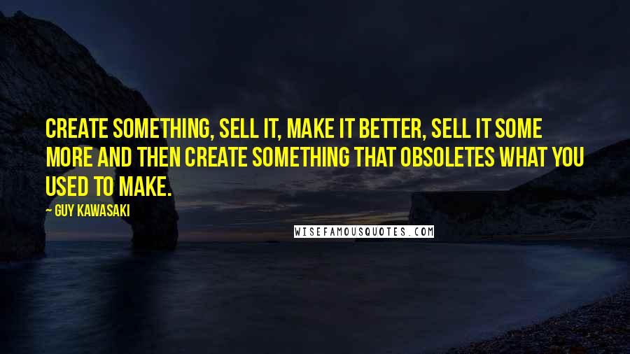 Guy Kawasaki Quotes: Create something, sell it, make it better, sell it some more and then create something that obsoletes what you used to make.