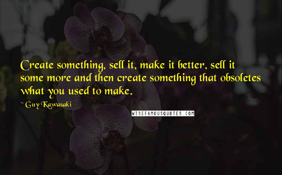 Guy Kawasaki Quotes: Create something, sell it, make it better, sell it some more and then create something that obsoletes what you used to make.