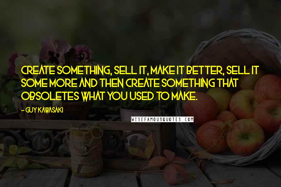 Guy Kawasaki Quotes: Create something, sell it, make it better, sell it some more and then create something that obsoletes what you used to make.