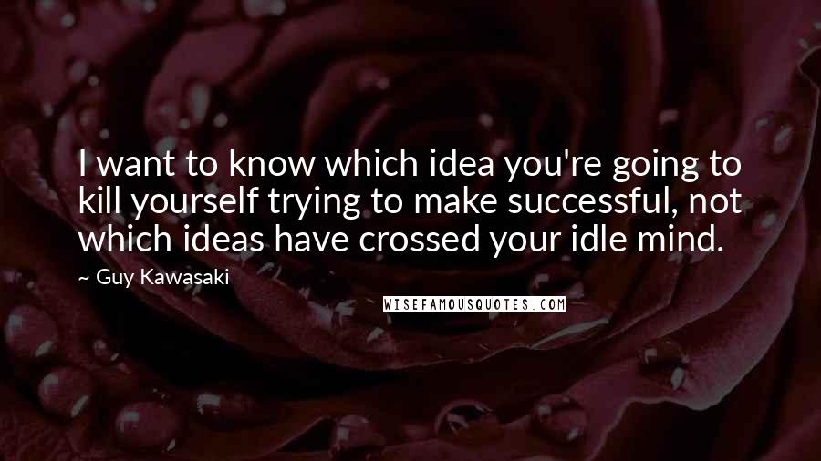 Guy Kawasaki Quotes: I want to know which idea you're going to kill yourself trying to make successful, not which ideas have crossed your idle mind.