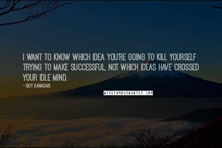Guy Kawasaki Quotes: I want to know which idea you're going to kill yourself trying to make successful, not which ideas have crossed your idle mind.