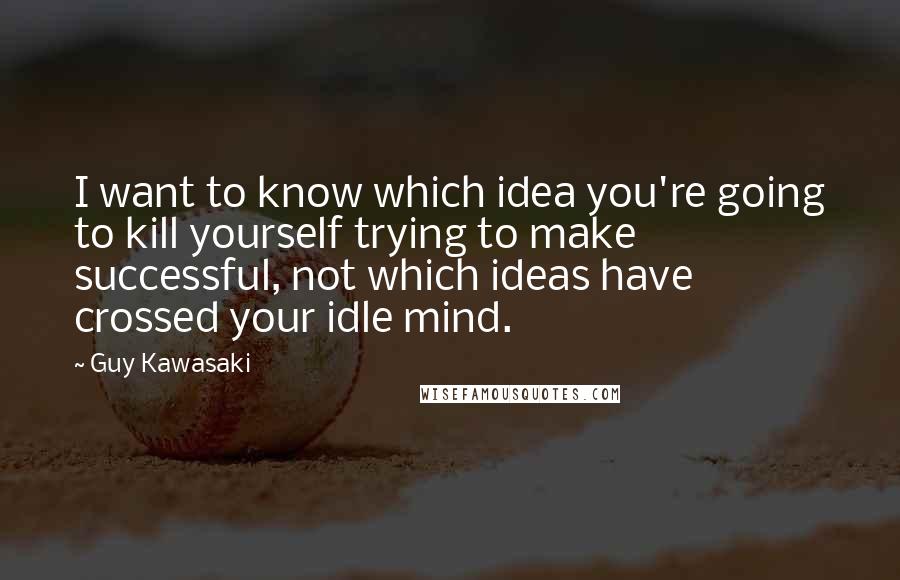 Guy Kawasaki Quotes: I want to know which idea you're going to kill yourself trying to make successful, not which ideas have crossed your idle mind.