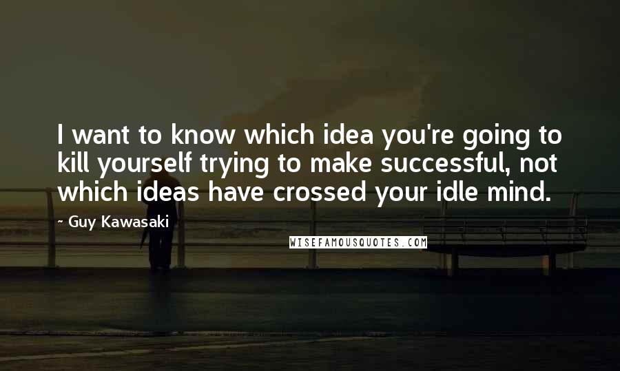 Guy Kawasaki Quotes: I want to know which idea you're going to kill yourself trying to make successful, not which ideas have crossed your idle mind.