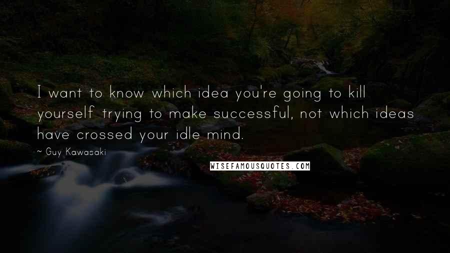 Guy Kawasaki Quotes: I want to know which idea you're going to kill yourself trying to make successful, not which ideas have crossed your idle mind.
