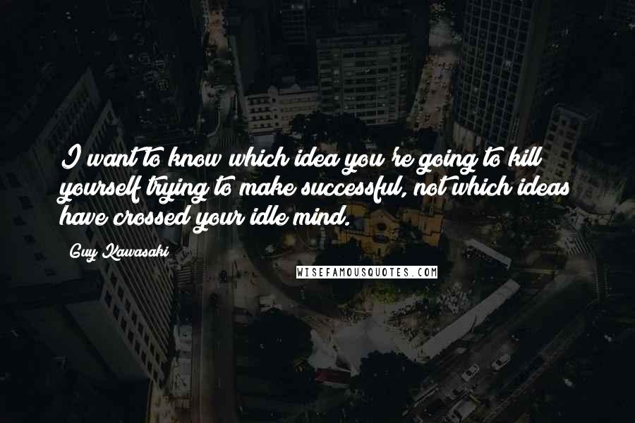 Guy Kawasaki Quotes: I want to know which idea you're going to kill yourself trying to make successful, not which ideas have crossed your idle mind.