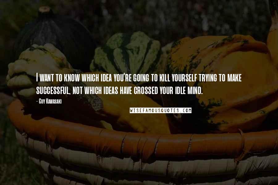 Guy Kawasaki Quotes: I want to know which idea you're going to kill yourself trying to make successful, not which ideas have crossed your idle mind.
