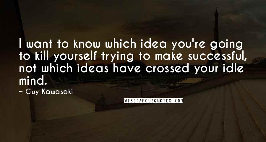Guy Kawasaki Quotes: I want to know which idea you're going to kill yourself trying to make successful, not which ideas have crossed your idle mind.