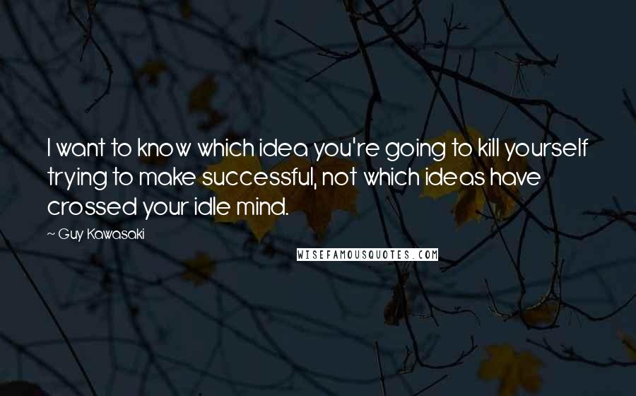 Guy Kawasaki Quotes: I want to know which idea you're going to kill yourself trying to make successful, not which ideas have crossed your idle mind.
