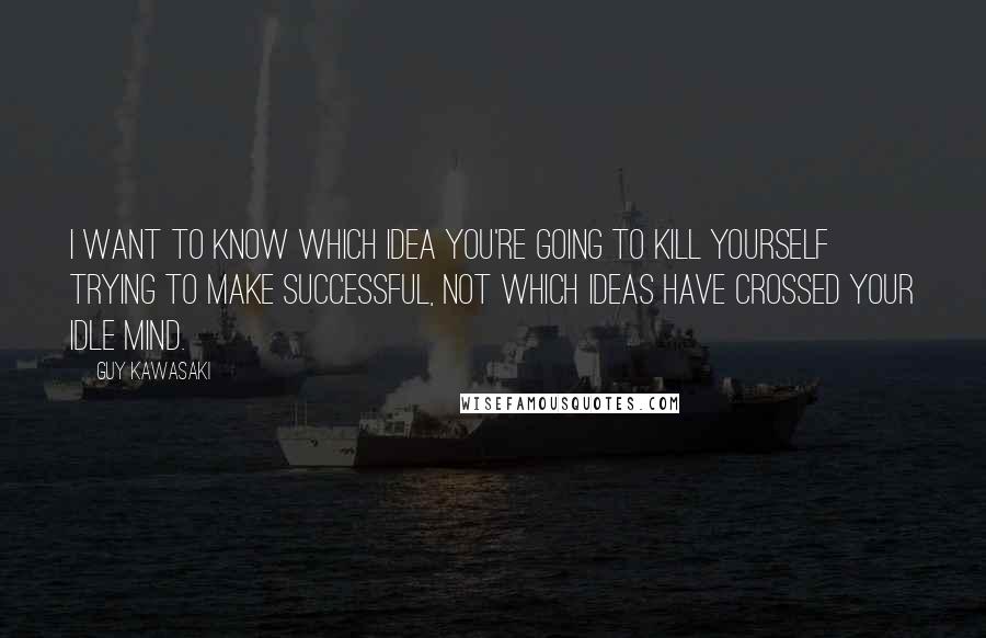 Guy Kawasaki Quotes: I want to know which idea you're going to kill yourself trying to make successful, not which ideas have crossed your idle mind.