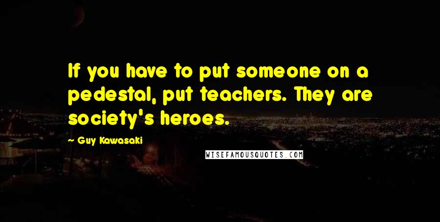 Guy Kawasaki Quotes: If you have to put someone on a pedestal, put teachers. They are society's heroes.