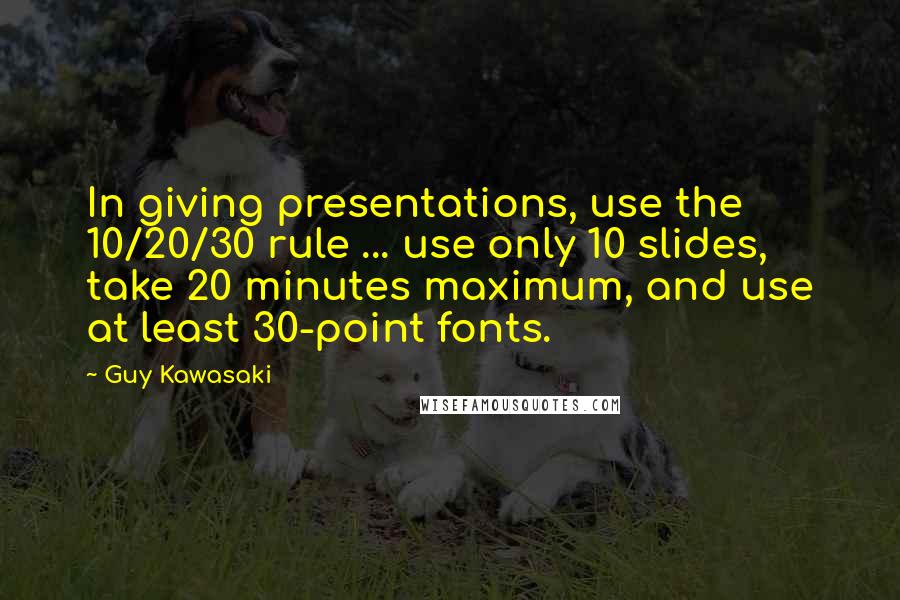 Guy Kawasaki Quotes: In giving presentations, use the 10/20/30 rule ... use only 10 slides, take 20 minutes maximum, and use at least 30-point fonts.