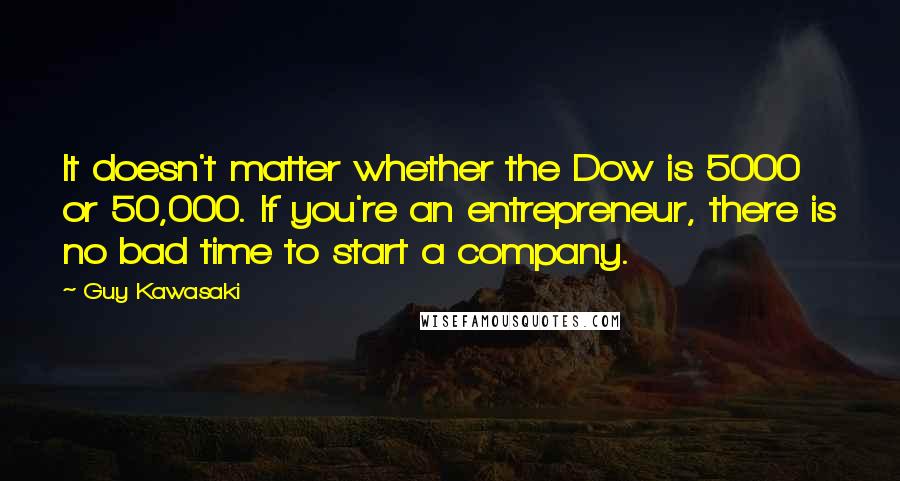 Guy Kawasaki Quotes: It doesn't matter whether the Dow is 5000 or 50,000. If you're an entrepreneur, there is no bad time to start a company.