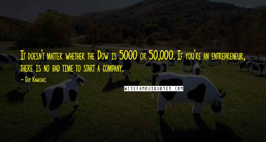 Guy Kawasaki Quotes: It doesn't matter whether the Dow is 5000 or 50,000. If you're an entrepreneur, there is no bad time to start a company.