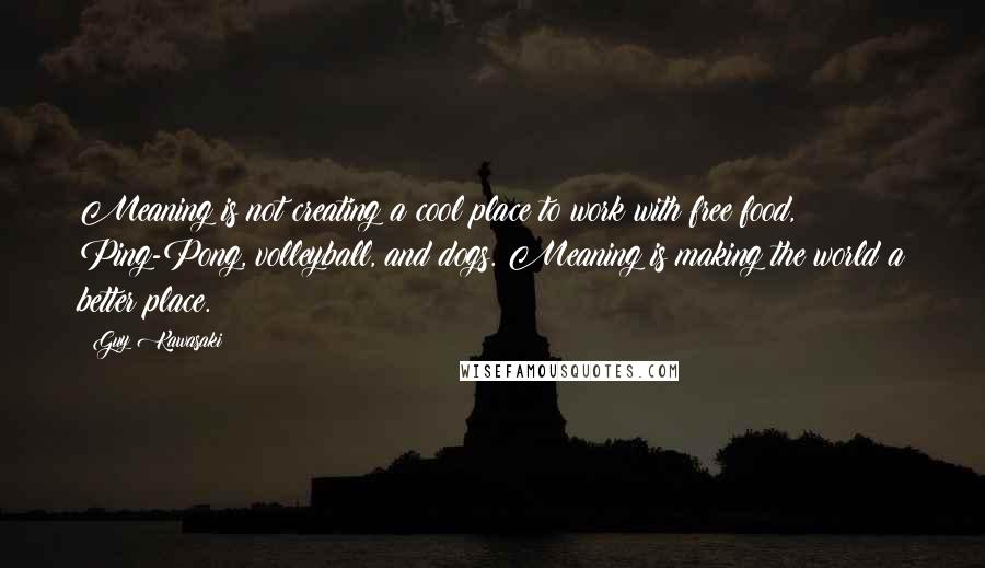 Guy Kawasaki Quotes: Meaning is not creating a cool place to work with free food, Ping-Pong, volleyball, and dogs. Meaning is making the world a better place.