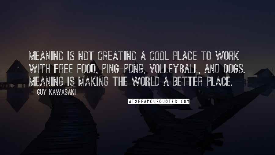 Guy Kawasaki Quotes: Meaning is not creating a cool place to work with free food, Ping-Pong, volleyball, and dogs. Meaning is making the world a better place.