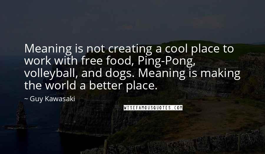 Guy Kawasaki Quotes: Meaning is not creating a cool place to work with free food, Ping-Pong, volleyball, and dogs. Meaning is making the world a better place.