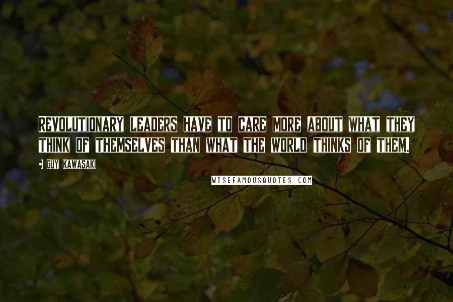 Guy Kawasaki Quotes: Revolutionary leaders have to care more about what they think of themselves than what the world thinks of them.