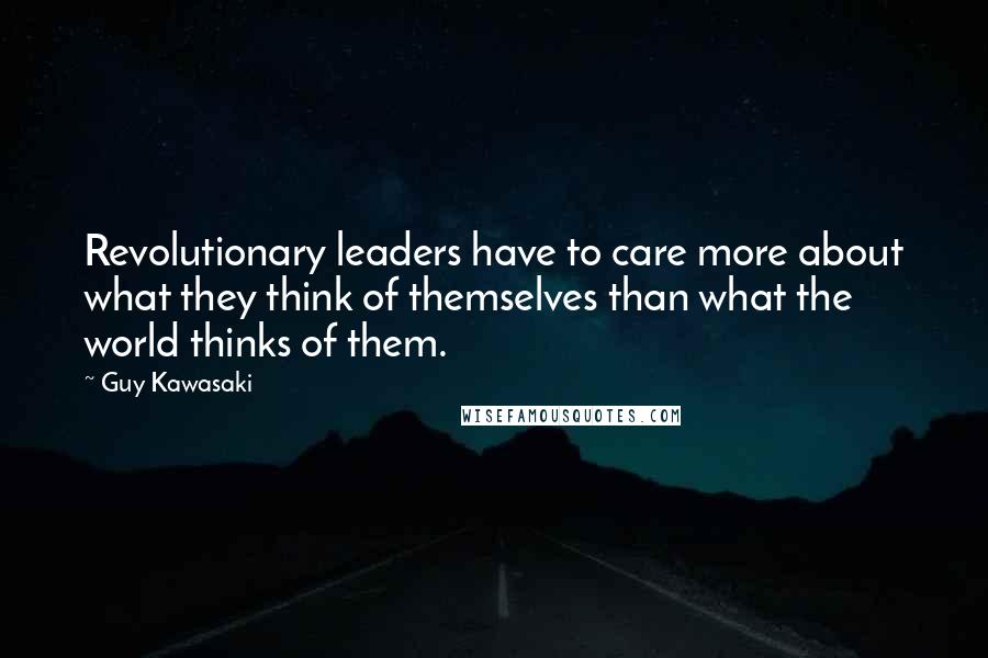 Guy Kawasaki Quotes: Revolutionary leaders have to care more about what they think of themselves than what the world thinks of them.