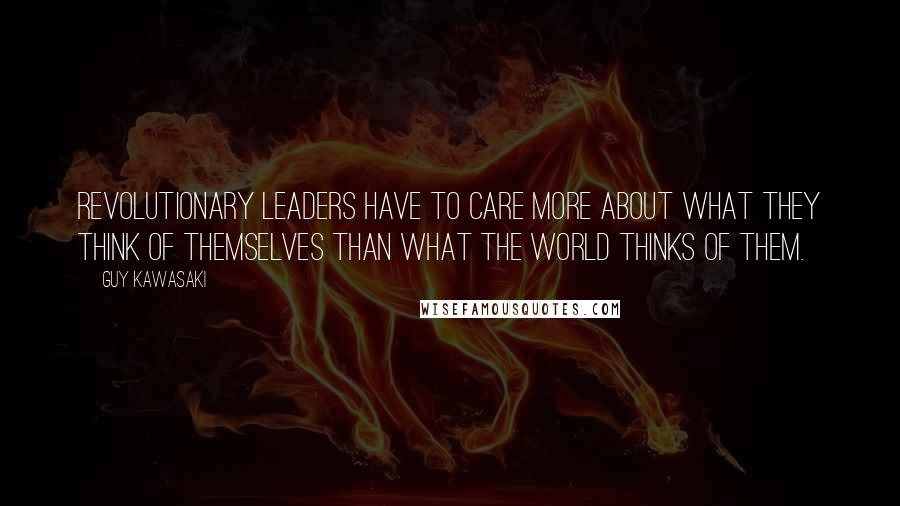 Guy Kawasaki Quotes: Revolutionary leaders have to care more about what they think of themselves than what the world thinks of them.