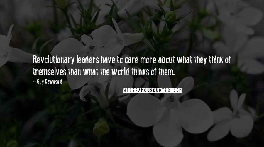 Guy Kawasaki Quotes: Revolutionary leaders have to care more about what they think of themselves than what the world thinks of them.