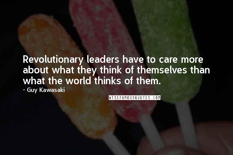 Guy Kawasaki Quotes: Revolutionary leaders have to care more about what they think of themselves than what the world thinks of them.