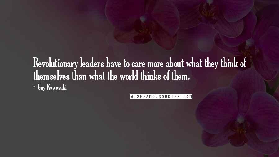 Guy Kawasaki Quotes: Revolutionary leaders have to care more about what they think of themselves than what the world thinks of them.