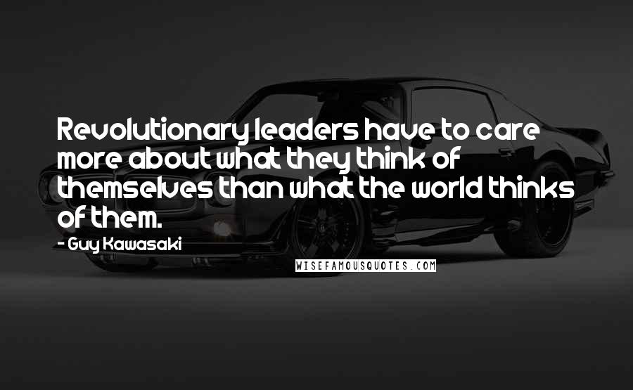 Guy Kawasaki Quotes: Revolutionary leaders have to care more about what they think of themselves than what the world thinks of them.