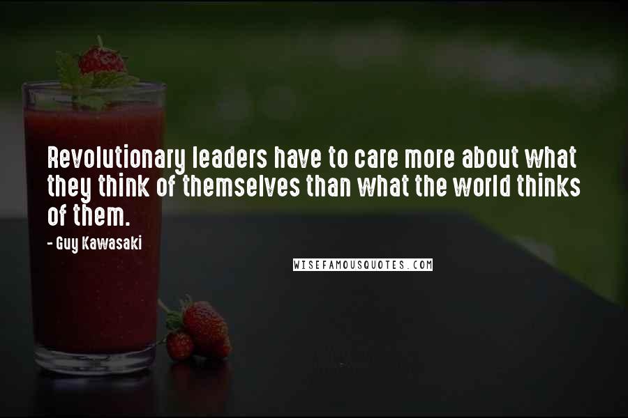 Guy Kawasaki Quotes: Revolutionary leaders have to care more about what they think of themselves than what the world thinks of them.