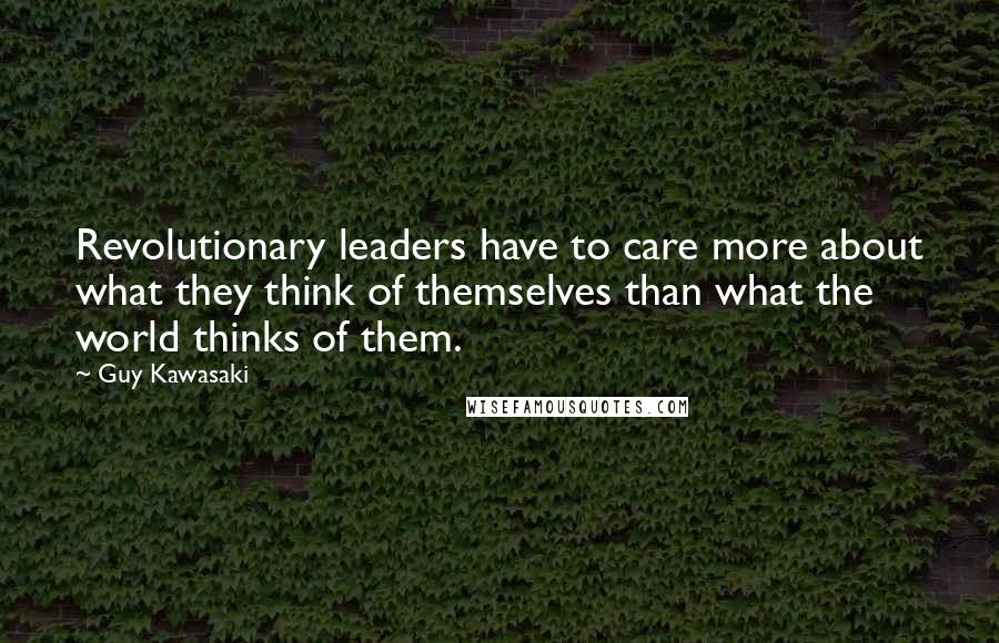 Guy Kawasaki Quotes: Revolutionary leaders have to care more about what they think of themselves than what the world thinks of them.