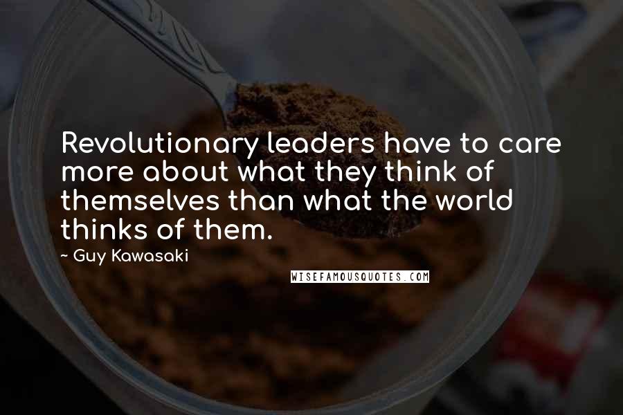 Guy Kawasaki Quotes: Revolutionary leaders have to care more about what they think of themselves than what the world thinks of them.