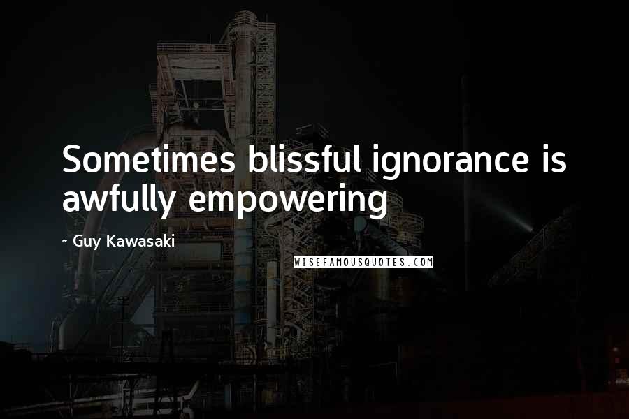 Guy Kawasaki Quotes: Sometimes blissful ignorance is awfully empowering