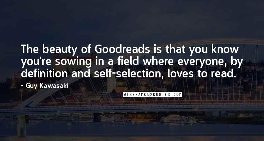 Guy Kawasaki Quotes: The beauty of Goodreads is that you know you're sowing in a field where everyone, by definition and self-selection, loves to read.