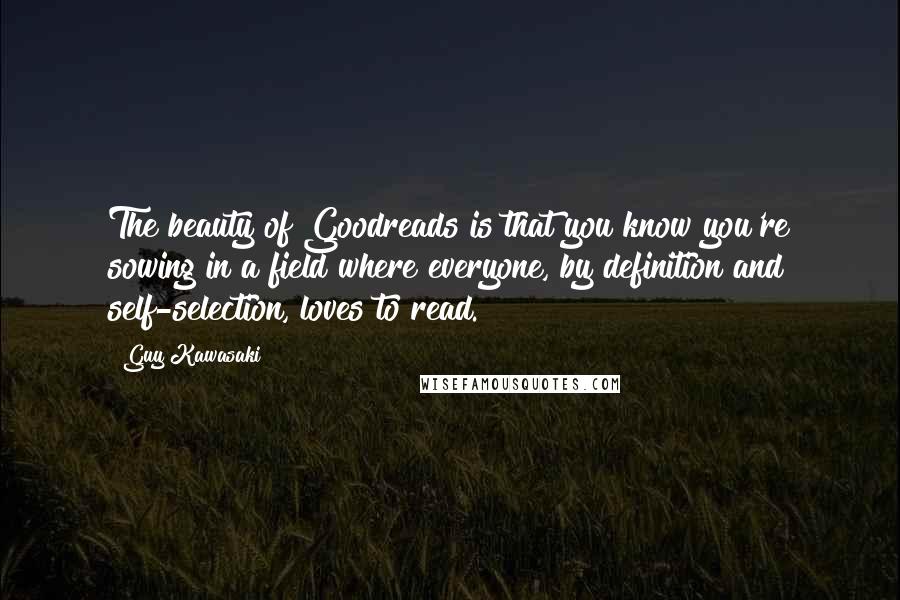 Guy Kawasaki Quotes: The beauty of Goodreads is that you know you're sowing in a field where everyone, by definition and self-selection, loves to read.