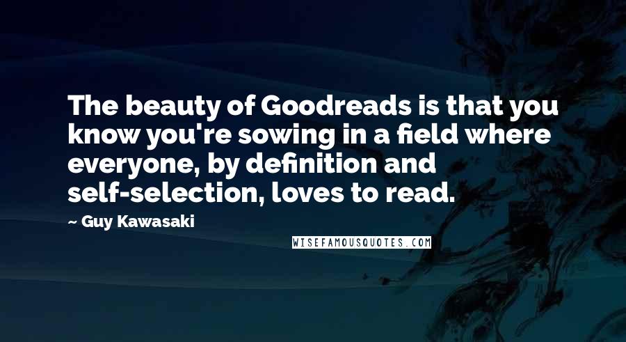 Guy Kawasaki Quotes: The beauty of Goodreads is that you know you're sowing in a field where everyone, by definition and self-selection, loves to read.