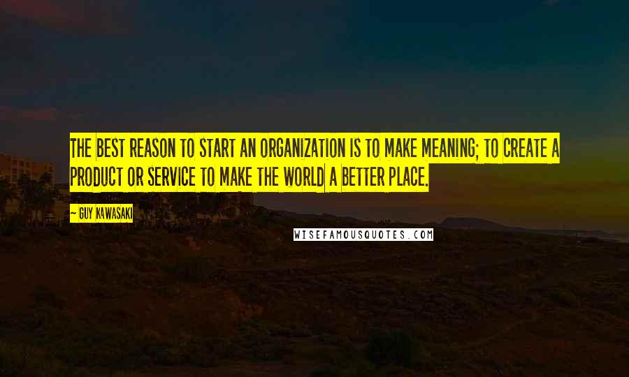 Guy Kawasaki Quotes: The best reason to start an organization is to make meaning; to create a product or service to make the world a better place.