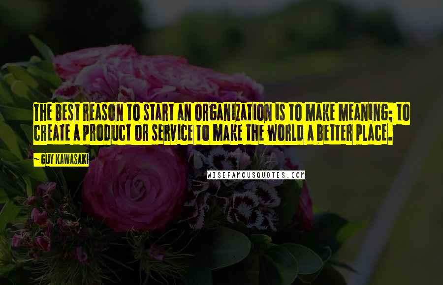 Guy Kawasaki Quotes: The best reason to start an organization is to make meaning; to create a product or service to make the world a better place.