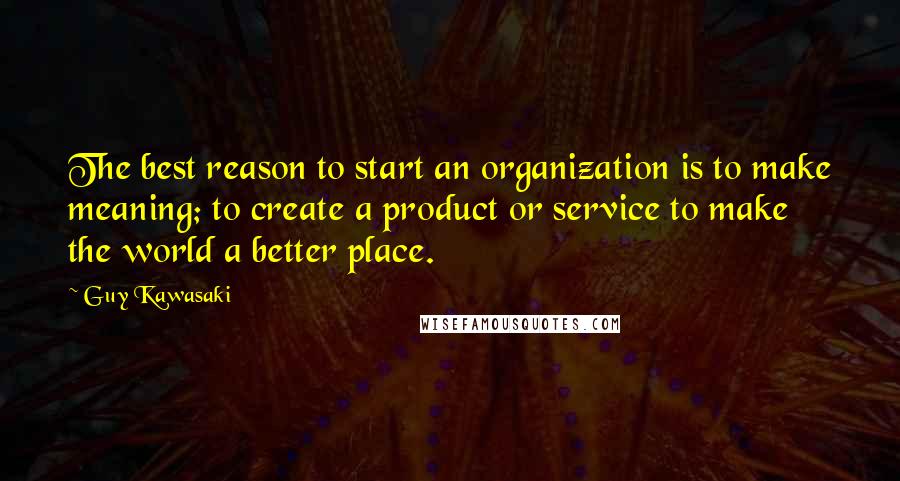 Guy Kawasaki Quotes: The best reason to start an organization is to make meaning; to create a product or service to make the world a better place.