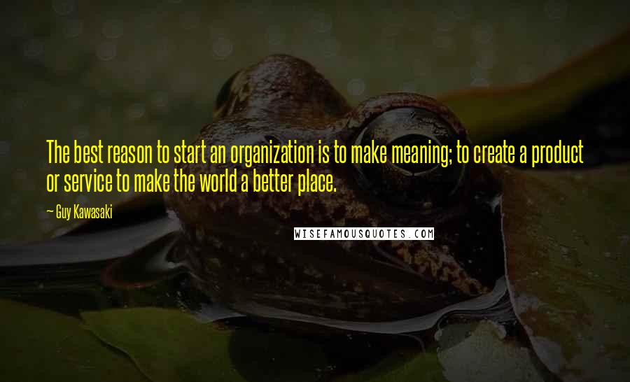 Guy Kawasaki Quotes: The best reason to start an organization is to make meaning; to create a product or service to make the world a better place.