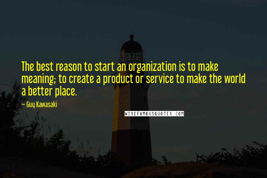 Guy Kawasaki Quotes: The best reason to start an organization is to make meaning; to create a product or service to make the world a better place.