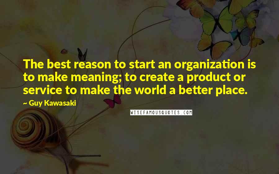 Guy Kawasaki Quotes: The best reason to start an organization is to make meaning; to create a product or service to make the world a better place.