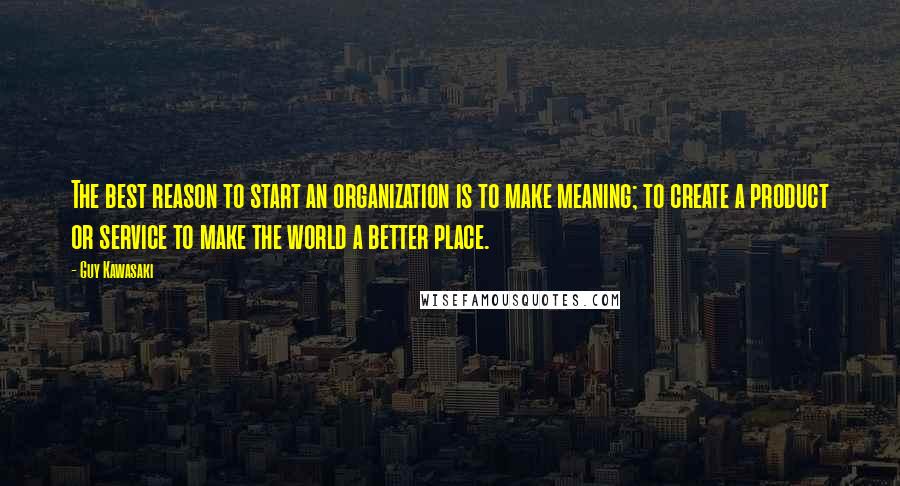 Guy Kawasaki Quotes: The best reason to start an organization is to make meaning; to create a product or service to make the world a better place.