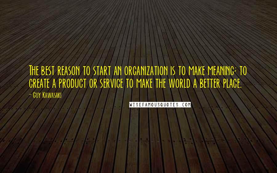 Guy Kawasaki Quotes: The best reason to start an organization is to make meaning; to create a product or service to make the world a better place.